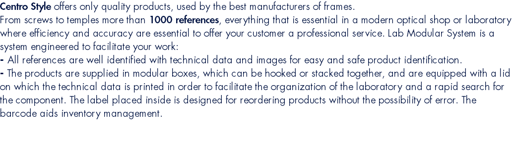 Centro Style offers only quality products, used by the best manufacturers of frames. From screws to temples more than 1000 references, everything that is essential in a modern optical shop or laboratory where efficiency and accuracy are essential to offer your customer a professional service. Lab Modular System is a system engineered to facilitate your work: - All references are well identified with technical data and images for easy and safe product identification. - The products are supplied in modular boxes, which can be hooked or stacked together, and are equipped with a lid on which the technical data is printed in order to facilitate the organization of the laboratory and a rapid search for the component. The label placed inside is designed for reordering products without the possibility of error. The barcode aids inventory management.