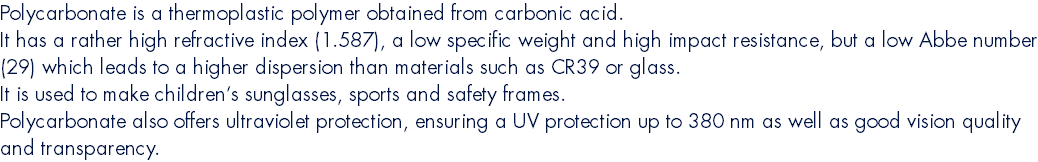 Polycarbonate is a thermoplastic polymer obtained from carbonic acid. It has a rather high refractive index (1.587), a low specific weight and high impact resistance, but a low Abbe number (29) which leads to a higher dispersion than materials such as CR39 or glass. It is used to make children’s sunglasses, sports and safety frames. Polycarbonate also offers ultraviolet protection, ensuring a UV protection up to 380 nm as well as good vision quality and transparency.