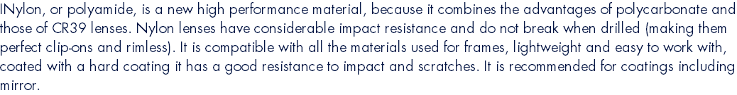 INylon, or polyamide, is a new high performance material, because it combines the advantages of polycarbonate and those of CR39 lenses. Nylon lenses have considerable impact resistance and do not break when drilled (making them perfect clip-ons and rimless). It is compatible with all the materials used for frames, lightweight and easy to work with, coated with a hard coating it has a good resistance to impact and scratches. It is recommended for coatings including mirror.