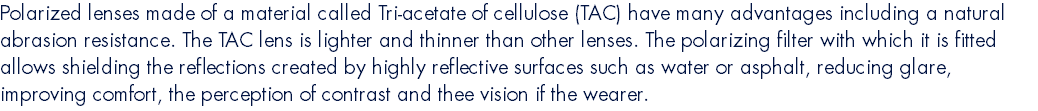 Polarized lenses made of a material called Tri-acetate of cellulose (TAC) have many advantages including a natural abrasion resistance. The TAC lens is lighter and thinner than other lenses. The polarizing filter with which it is fitted allows shielding the reflections created by highly reflective surfaces such as water or asphalt, reducing glare, improving comfort, the perception of contrast and thee vision if the wearer.