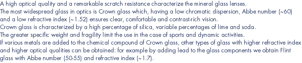 A high optical quality and a remarkable scratch resistance characterize the mineral glass lenses. The most widespread glass in optics is Crown glass which, having a low chromatic dispersion, Abbe number (~60) and a low refractive index (~1.52) ensures clear, comfortable and contrast-rich vision. Crown glass is characterized by a high percentage of silica, variable percentages of lime and soda. The greater specific weight and fragility limit the use in the case of sports and dynamic activities. If various metals are added to the chemical compound of Crown glass, other types of glass with higher refractive index and higher optical qualities can be obtained: for example by adding lead to the glass components we obtain Flint glass with Abbe number (50-55) and refractive index (~1.7).