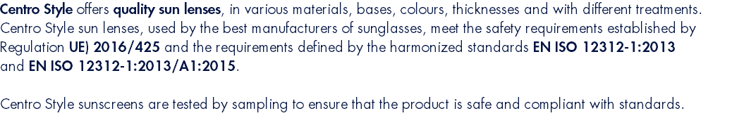 Centro Style offers quality sun lenses, in various materials, bases, colours, thicknesses and with different treatments. Centro Style sun lenses, used by the best manufacturers of sunglasses, meet the safety requirements established by Regulation UE) 2016/425 and the requirements defined by the harmonized standards EN ISO 12312-1:2013 and EN ISO 12312-1:2013/A1:2015. Centro Style sunscreens are tested by sampling to ensure that the product is safe and compliant with standards.