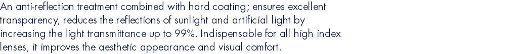 An anti-reflection treatment combined with hard coating; ensures excellent transparency, reduces the reflections of sunlight and artificial light by increasing the light transmittance up to 99%. Indispensable for all high index lenses, it improves the aesthetic appearance and visual comfort.