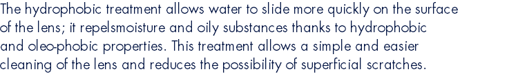 The hydrophobic treatment allows water to slide more quickly on the surface of the lens; it repelsmoisture and oily substances thanks to hydrophobic and oleo-phobic properties. This treatment allows a simple and easier cleaning of the lens and reduces the possibility of superficial scratches.