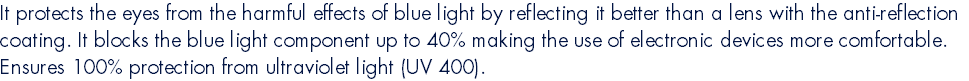 It protects the eyes from the harmful effects of blue light by reflecting it better than a lens with the anti-reflection coating. It blocks the blue light component up to 40% making the use of electronic devices more comfortable. Ensures 100% protection from ultraviolet light (UV 400).