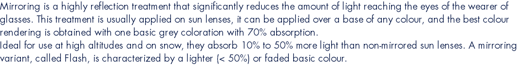 Mirroring is a highly reflection treatment that significantly reduces the amount of light reaching the eyes of the wearer of glasses. This treatment is usually applied on sun lenses, it can be applied over a base of any colour, and the best colour rendering is obtained with one basic grey coloration with 70% absorption. Ideal for use at high altitudes and on snow, they absorb 10% to 50% more light than non-mirrored sun lenses. A mirroring variant, called Flash, is characterized by a lighter (< 50%) or faded basic colour. 