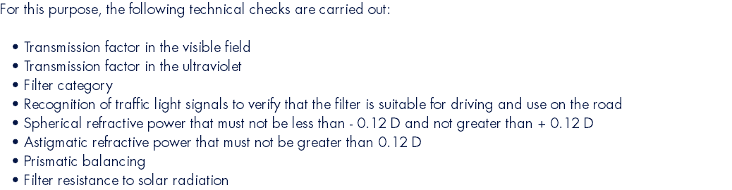 For this purpose, the following technical checks are carried out:  Transmission factor in the visible field Transmission factor in the ultraviolet Filter category Recognition of traffic light signals to verify that the filter is suitable for driving and use on the road Spherical refractive power that must not be less than - 0.12 D and not greater than + 0.12 D Astigmatic refractive power that must not be greater than 0.12 D Prismatic balancing Filter resistance to solar radiation