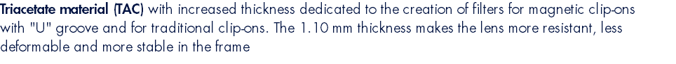 Triacetate material (TAC) with increased thickness dedicated to the creation of filters for magnetic clip-ons with "U" groove and for traditional clip-ons. The 1.10 mm thickness makes the lens more resistant, less deformable and more stable in the frame