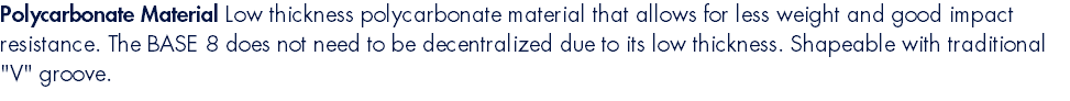Polycarbonate Material Low thickness polycarbonate material that allows for less weight and good impact resistance. The BASE 8 does not need to be decentralized due to its low thickness. Shapeable with traditional "V" groove.