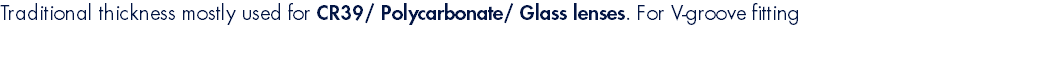 Traditional thickness mostly used for CR39/ Polycarbonate/ Glass lenses. For V-groove fitting