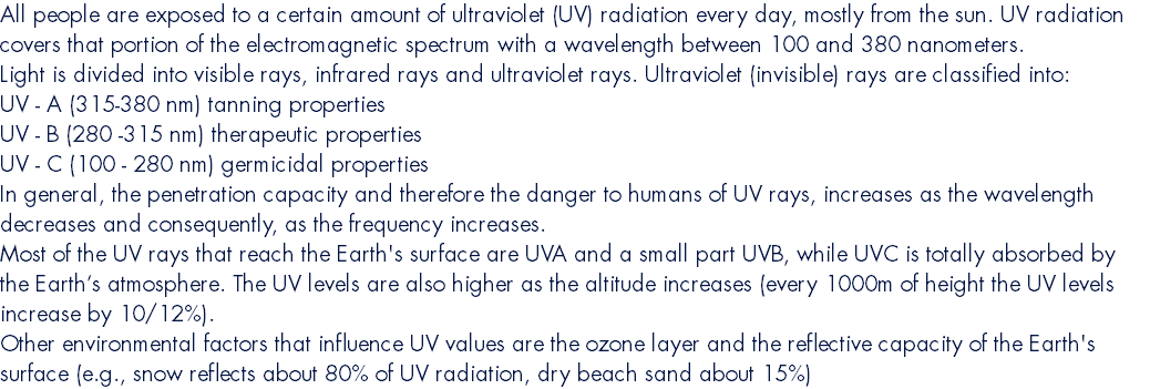 All people are exposed to a certain amount of ultraviolet (UV) radiation every day, mostly from the sun. UV radiation covers that portion of the electromagnetic spectrum with a wavelength between 100 and 380 nanometers. Light is divided into visible rays, infrared rays and ultraviolet rays. Ultraviolet (invisible) rays are classified into: UV - A (315-380 nm) tanning properties UV - B (280 -315 nm) therapeutic properties UV - C (100 - 280 nm) germicidal properties In general, the penetration capacity and therefore the danger to humans of UV rays, increases as the wavelength decreases and consequently, as the frequency increases. Most of the UV rays that reach the Earth's surface are UVA and a small part UVB, while UVC is totally absorbed by the Earth’s atmosphere. The UV levels are also higher as the altitude increases (every 1000m of height the UV levels increase by 10/12%). Other environmental factors that influence UV values are the ozone layer and the reflective capacity of the Earth's surface (e.g., snow reflects about 80% of UV radiation, dry beach sand about 15%)