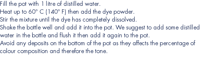 Fill the pot with 1 litre of distilled water. Heat up to 60° C (140° F) then add the dye powder. Stir the mixture until the dye has completely dissolved. Shake the bottle well and add it into the pot. We suggest to add some distilled water in the bottle and flush it then add it again to the pot. Avoid any deposits on the bottom of the pot as they affects the percentage of colour composition and therefore the tone. 