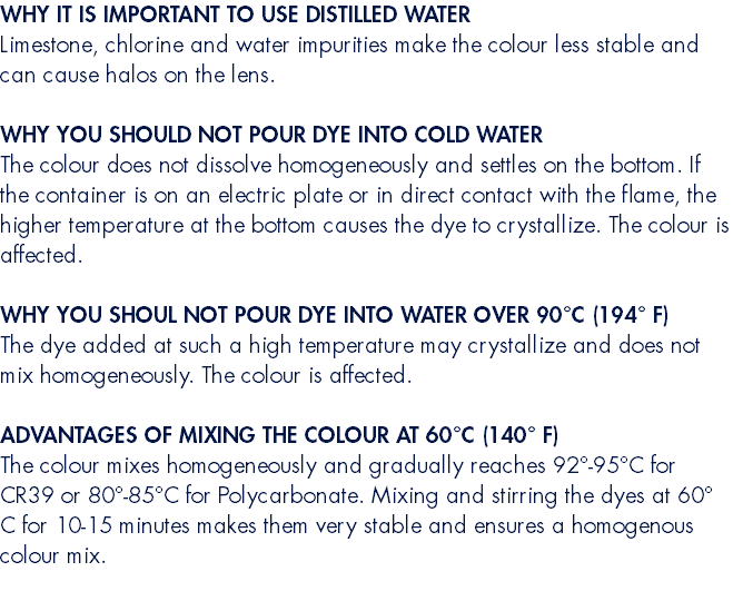 WHY IT IS IMPORTANT TO USE DISTILLED WATER Limestone, chlorine and water impurities make the colour less stable and can cause halos on the lens. WHY YOU SHOULD NOT POUR DYE INTO COLD WATER The colour does not dissolve homogeneously and settles on the bottom. If the container is on an electric plate or in direct contact with the flame, the higher temperature at the bottom causes the dye to crystallize. The colour is affected. WHY YOU SHOUL NOT POUR DYE INTO WATER OVER 90°C (194° F) The dye added at such a high temperature may crystallize and does not mix homogeneously. The colour is affected. ADVANTAGES OF MIXING THE COLOUR AT 60°C (140° F) The colour mixes homogeneously and gradually reaches 92°-95°C for CR39 or 80°-85°C for Polycarbonate. Mixing and stirring the dyes at 60° C for 10-15 minutes makes them very stable and ensures a homogenous colour mix. 