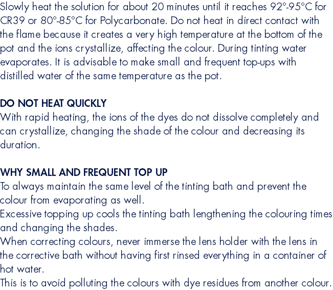 Slowly heat the solution for about 20 minutes until it reaches 92°-95°C for CR39 or 80°-85°C for Polycarbonate. Do not heat in direct contact with the flame because it creates a very high temperature at the bottom of the pot and the ions crystallize, affecting the colour. During tinting water evaporates. It is advisable to make small and frequent top-ups with distilled water of the same temperature as the pot. DO NOT HEAT QUICKLY With rapid heating, the ions of the dyes do not dissolve completely and can crystallize, changing the shade of the colour and decreasing its duration. WHY SMALL AND FREQUENT TOP UP To always maintain the same level of the tinting bath and prevent the colour from evaporating as well. Excessive topping up cools the tinting bath lengthening the colouring times and changing the shades. When correcting colours, never immerse the lens holder with the lens in the corrective bath without having first rinsed everything in a container of hot water. This is to avoid polluting the colours with dye residues from another colour.