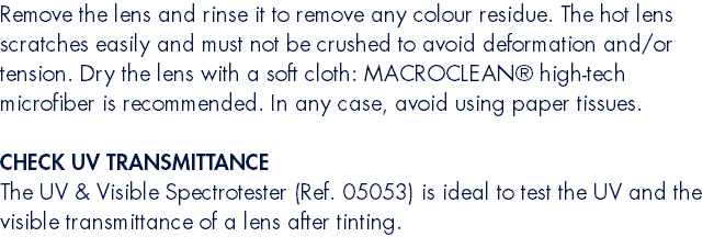 Remove the lens and rinse it to remove any colour residue. The hot lens scratches easily and must not be crushed to avoid deformation and/or tension. Dry the lens with a soft cloth: MACROCLEAN® high-tech microfiber is recommended. In any case, avoid using paper tissues.  CHECK UV TRANSMITTANCE The UV & Visible Spectrotester (Ref. 05053) is ideal to test the UV and the visible transmittance of a lens after tinting.
