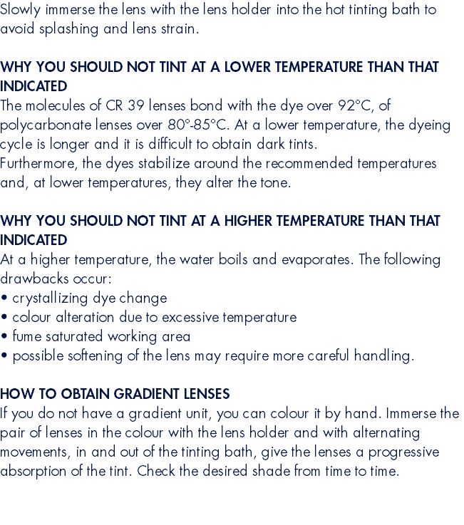 Slowly immerse the lens with the lens holder into the hot tinting bath to avoid splashing and lens strain.  WHY YOU SHOULD NOT TINT AT A LOWER TEMPERATURE THAN THAT INDICATED The molecules of CR 39 lenses bond with the dye over 92°C, of polycarbonate lenses over 80°-85°C. At a lower temperature, the dyeing cycle is longer and it is difficult to obtain dark tints. Furthermore, the dyes stabilize around the recommended temperatures and, at lower temperatures, they alter the tone. WHY YOU SHOULD NOT TINT AT A HIGHER TEMPERATURE THAN THAT INDICATED At a higher temperature, the water boils and evaporates. The following drawbacks occur: • crystallizing dye change • colour alteration due to excessive temperature • fume saturated working area • possible softening of the lens may require more careful handling.  HOW TO OBTAIN GRADIENT LENSES If you do not have a gradient unit, you can colour it by hand. Immerse the pair of lenses in the colour with the lens holder and with alternating movements, in and out of the tinting bath, give the lenses a progressive absorption of the tint. Check the desired shade from time to time.