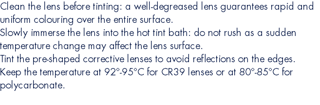 Clean the lens before tinting: a well-degreased lens guarantees rapid and uniform colouring over the entire surface. Slowly immerse the lens into the hot tint bath: do not rush as a sudden temperature change may affect the lens surface. Tint the pre-shaped corrective lenses to avoid reflections on the edges. Keep the temperature at 92°-95°C for CR39 lenses or at 80°-85°C for polycarbonate. 